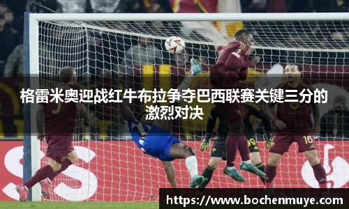格雷米奥迎战红牛布拉争夺巴西联赛关键三分的激烈对决
